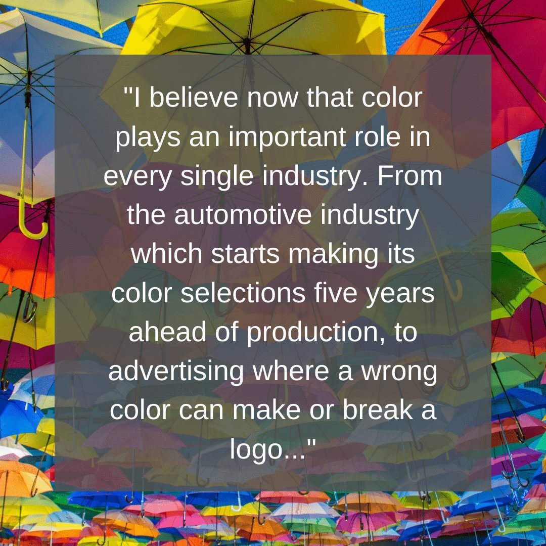 I believe now that color plays an important role in every single industry. From the automotive industry which starts making its color selections five years ahead of production, to advertising where a wrong color can make or break a logo, to interior design where get the wrong shade of yellow in a room and the visitors will be hit by a feeling of nausea.